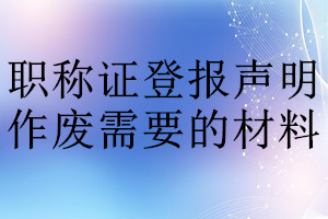 職稱(chēng)證登報(bào)聲明作廢需要的材料