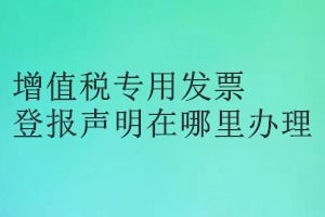 增值稅專用發票登報聲明在哪里辦理